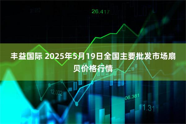 丰益国际 2025年5月19日全国主要批发市场扇贝价格行情