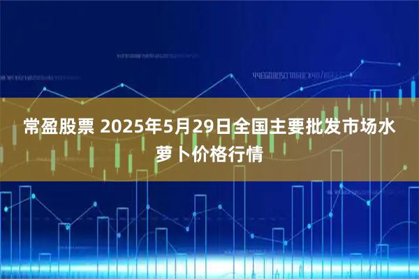 常盈股票 2025年5月29日全国主要批发市场水萝卜价格行情
