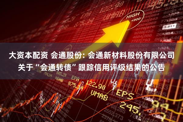 大资本配资 会通股份: 会通新材料股份有限公司关于“会通转债”跟踪信用评级结果的公告