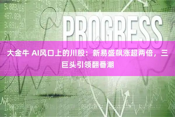 大金牛 AI风口上的川股：新易盛飙涨超两倍，三巨头引领翻番潮