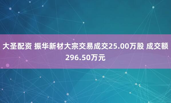 大圣配资 振华新材大宗交易成交25.00万股 成交额296.50万元