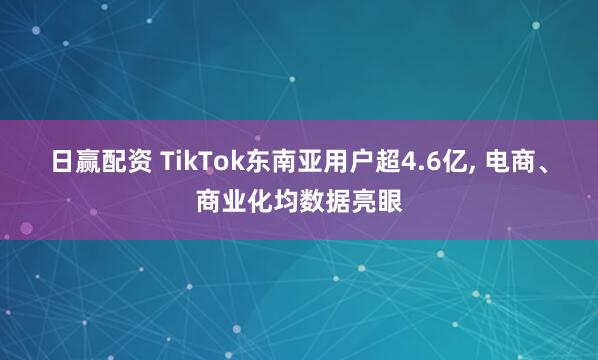 日赢配资 TikTok东南亚用户超4.6亿, 电商、商业化均数据亮眼