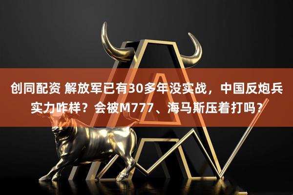 创同配资 解放军已有30多年没实战，中国反炮兵实力咋样？会被M777、海马斯压着打吗？