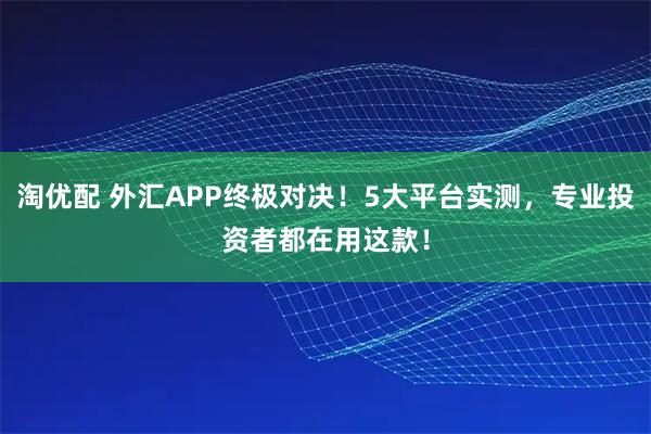 淘优配 外汇APP终极对决！5大平台实测，专业投资者都在用这款！