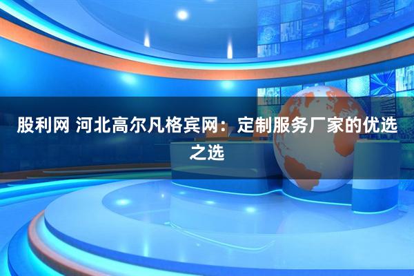 股利网 河北高尔凡格宾网：定制服务厂家的优选之选