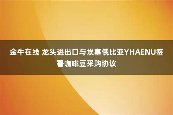金牛在线 龙头进出口与埃塞俄比亚YHAENU签署咖啡豆采购协议