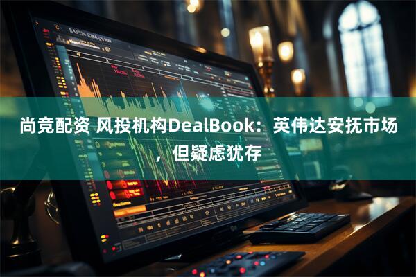 尚竞配资 风投机构DealBook：英伟达安抚市场，但疑虑犹存