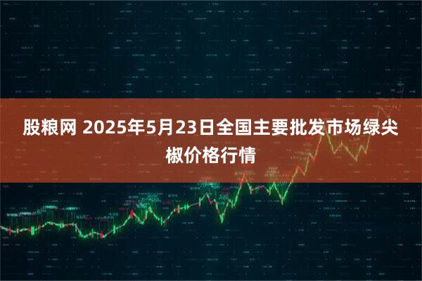 股粮网 2025年5月23日全国主要批发市场绿尖椒价格行情