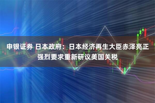 申银证券 日本政府：日本经济再生大臣赤泽亮正强烈要求重新研议美国关税