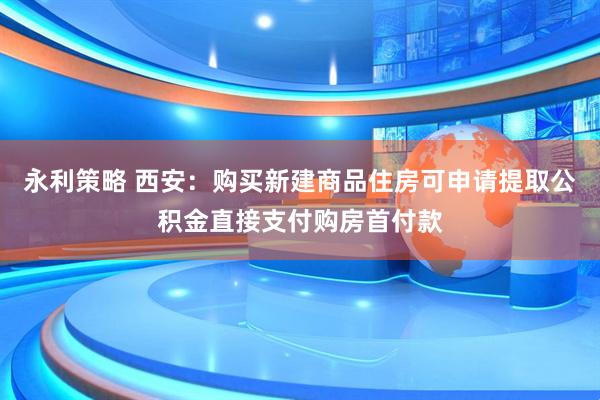 永利策略 西安：购买新建商品住房可申请提取公积金直接支付购房首付款