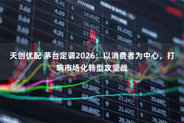天创优配 茅台定调2026：以消费者为中心，打响市场化转型攻坚战