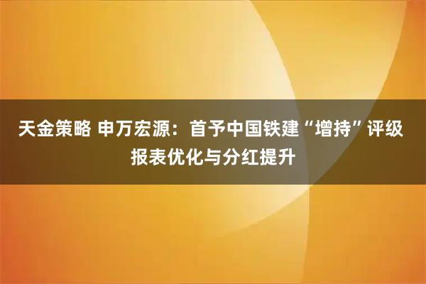 天金策略 申万宏源：首予中国铁建“增持”评级 报表优化与分红提升