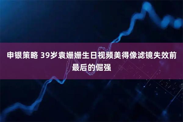 申银策略 39岁袁姗姗生日视频美得像滤镜失效前最后的倔强