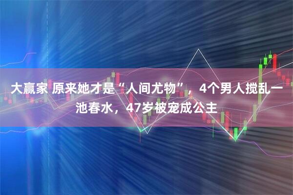 大赢家 原来她才是“人间尤物”，4个男人搅乱一池春水，47岁被宠成公主