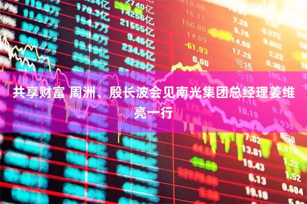 共享财富 周洲、殷长波会见南光集团总经理姜维亮一行