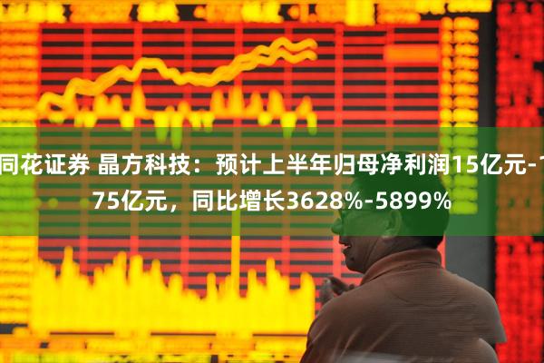 同花证券 晶方科技：预计上半年归母净利润15亿元-175亿元，同比增长3628%-5899%