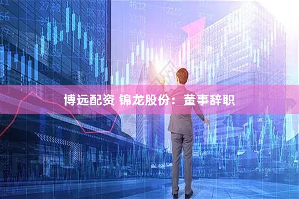博远配资 锦龙股份：董事辞职