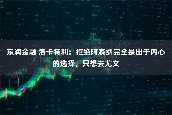 东润金融 洛卡特利：拒绝阿森纳完全是出于内心的选择，只想去尤文