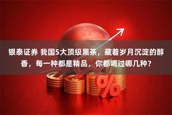 银泰证券 我国5大顶级黑茶，藏着岁月沉淀的醇香，每一种都是精品，你都喝过哪几种？